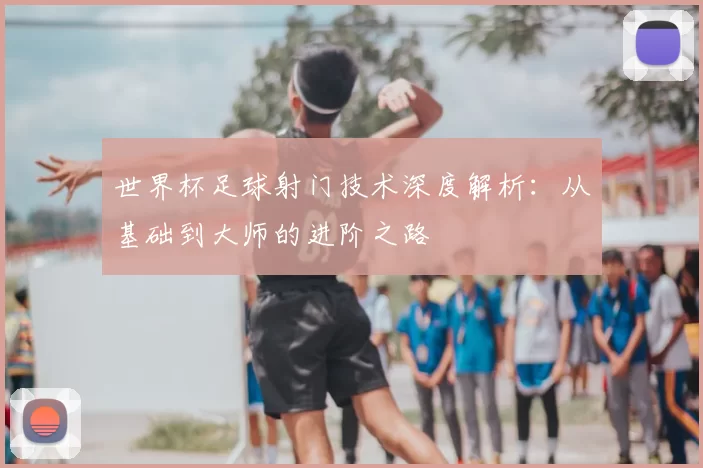 世界杯足球射门技术深度解析:从基础到大师的进阶之路