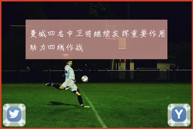 曼城四名中卫将继续发挥重要作用助力四线作战