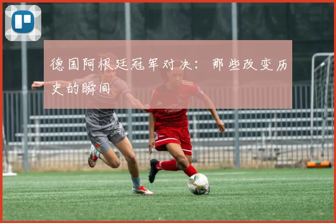 德国阿根廷冠军对决:那些改变历史的瞬间