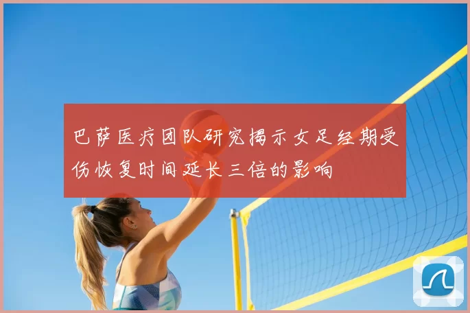 巴萨医疗团队研究揭示女足经期受伤恢复时间延长三倍的影响