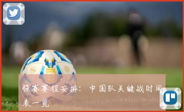 强赛赛程安排:中国队关键战时间表一览