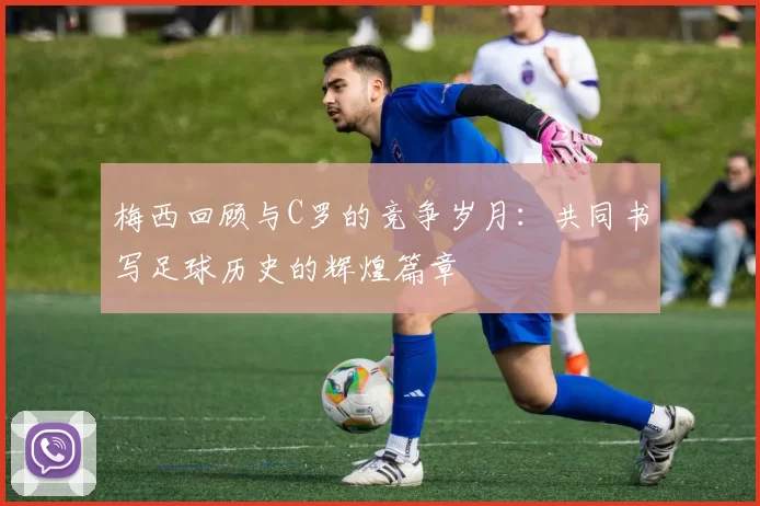 梅西回顾与C罗的竞争岁月：共同书写足球历史的辉煌篇章
