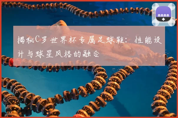 揭秘C罗世界杯专属足球鞋:性能设计与球星风格的融合