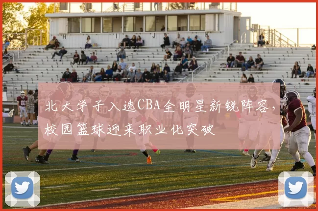 北大学子入选CBA全明星新锐阵容，校园篮球迎来职业化突破