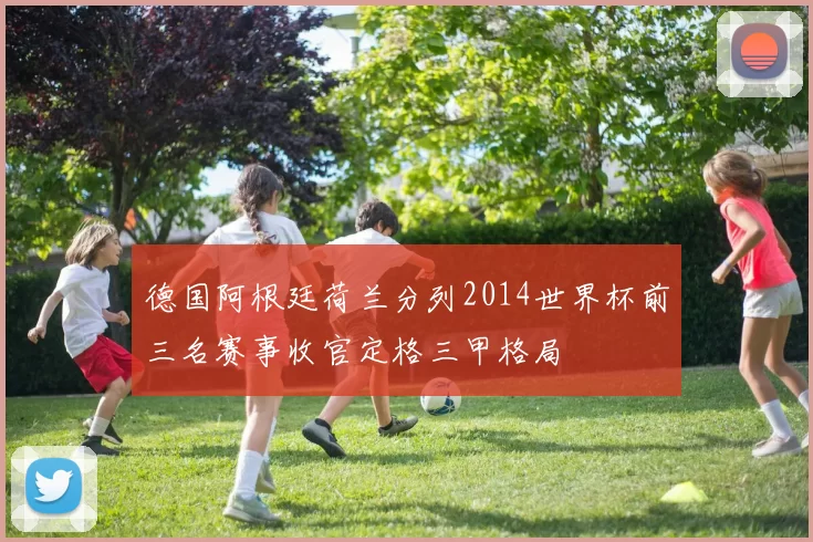 德国阿根廷荷兰分列2014世界杯前三名赛事收官定格三甲格局