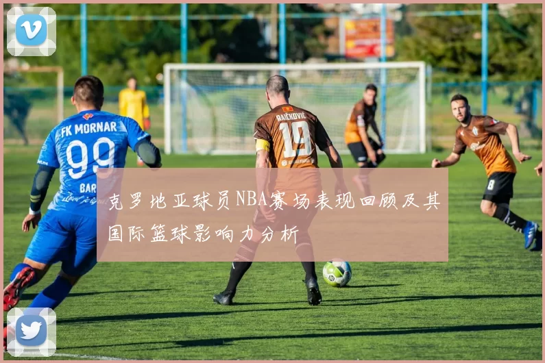克罗地亚球员NBA赛场表现回顾及其国际篮球影响力分析