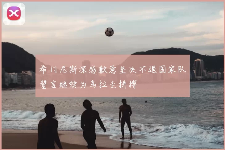 希门尼斯深感歉意坚决不退国家队誓言继续为乌拉圭拼搏