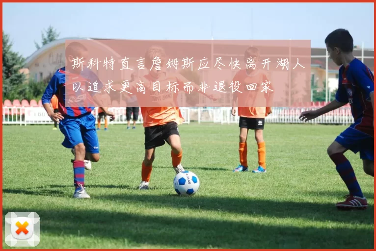斯科特直言詹姆斯应尽快离开湖人以追求更高目标而非退役回家