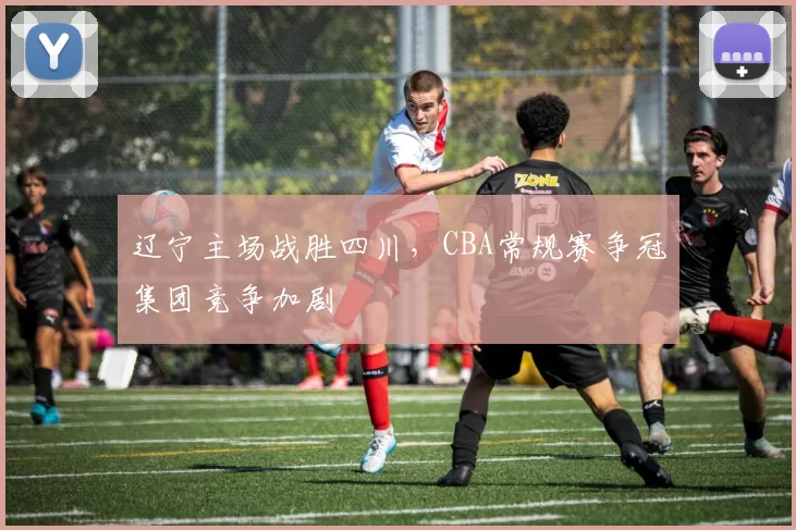 辽宁主场战胜四川，CBA常规赛争冠集团竞争加剧
