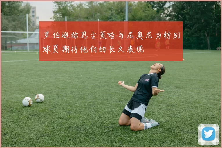 罗伯逊称恩古莫哈与尼奥尼为特别球员期待他们的长久表现