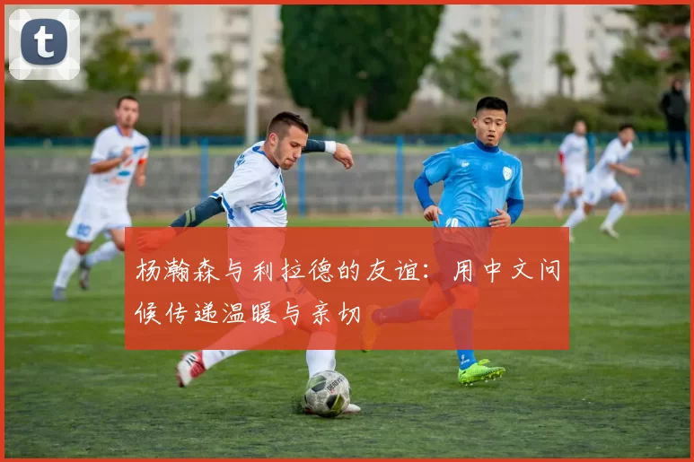 杨瀚森与利拉德的友谊：用中文问候传递温暖与亲切