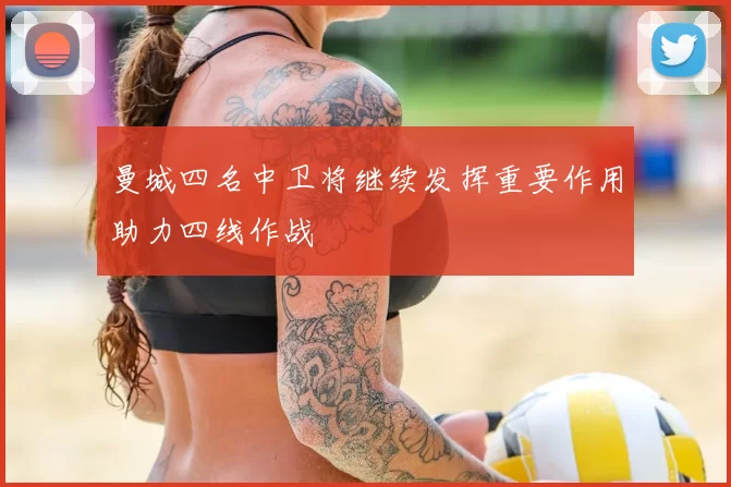 曼城四名中卫将继续发挥重要作用助力四线作战