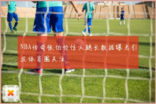 NBA传奇张伯伦惊人腿长数据曝光引发体育圈关注