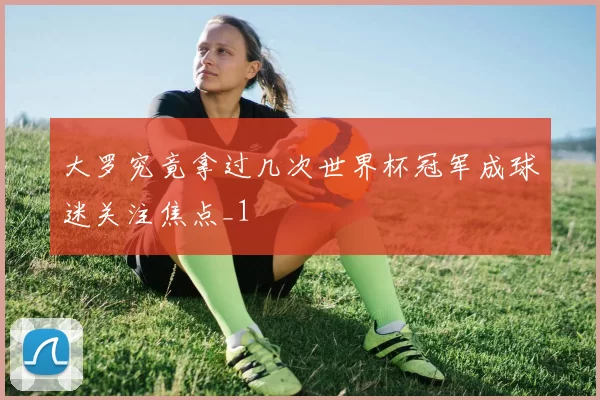 大罗究竟拿过几次世界杯冠军成球迷关注焦点_1