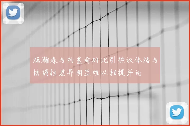 杨瀚森与约基奇对比引热议体格与协调性差异明显难以相提并论