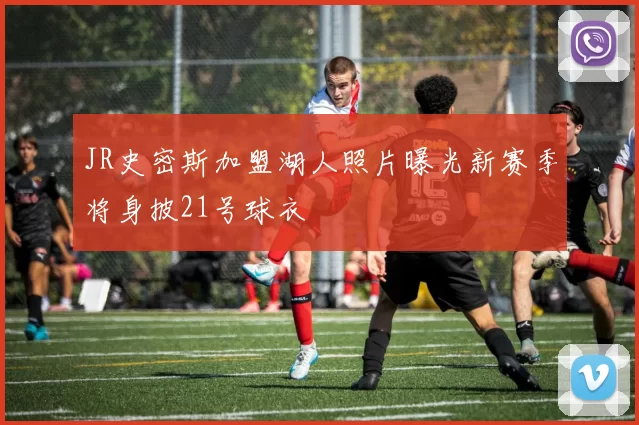 JR史密斯加盟湖人照片曝光新赛季将身披21号球衣