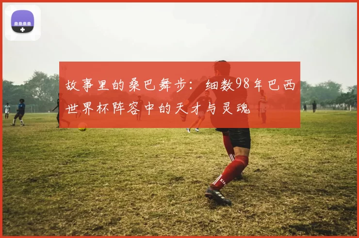 故事里的桑巴舞步：细数98年巴西世界杯阵容中的天才与灵魂