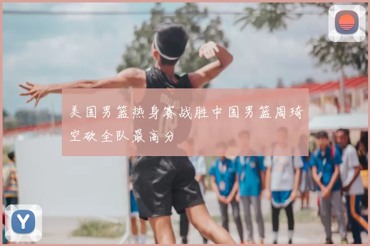 美国男篮热身赛战胜中国男篮周琦空砍全队最高分