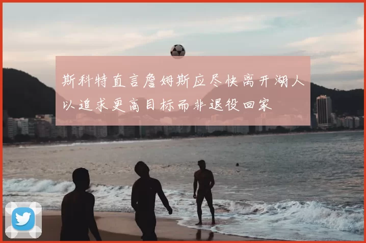 斯科特直言詹姆斯应尽快离开湖人以追求更高目标而非退役回家