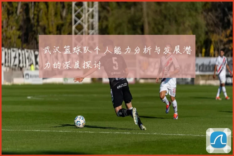 武汉篮球队个人能力分析与发展潜力的深度探讨