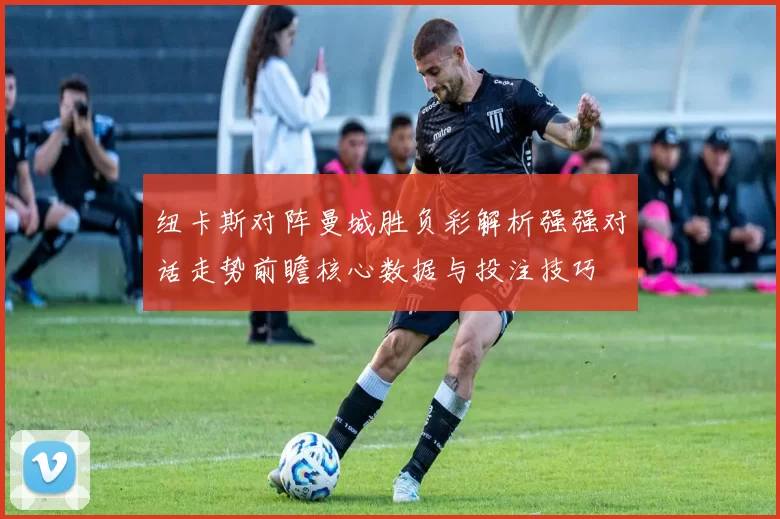纽卡斯对阵曼城胜负彩解析强强对话走势前瞻核心数据与投注技巧