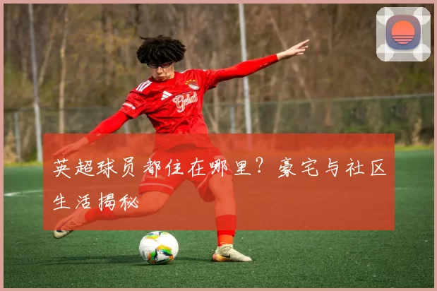 英超球员都住在哪里？豪宅与社区生活揭秘