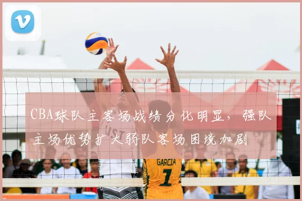 CBA球队主客场战绩分化明显，强队主场优势扩大弱队客场困境加剧