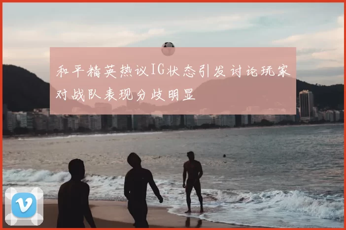 和平精英热议IG状态引发讨论玩家对战队表现分歧明显
