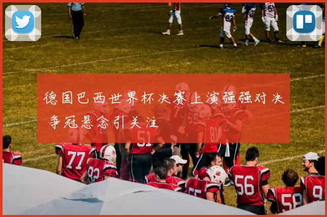 德国巴西世界杯决赛上演强强对决 争冠悬念引关注