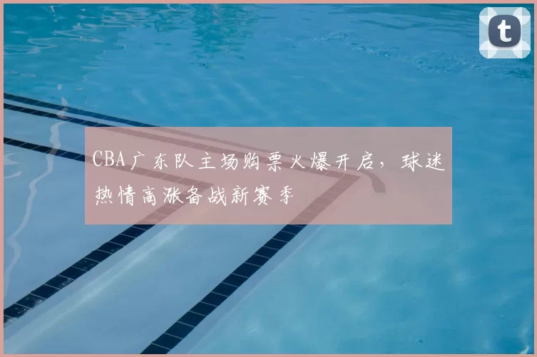 CBA广东队主场购票火爆开启,球迷热情高涨备战新赛季