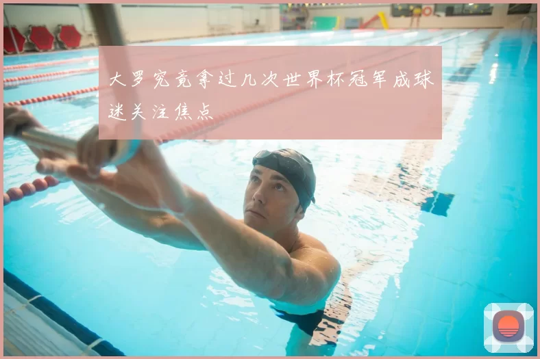 大罗究竟拿过几次世界杯冠军成球迷关注焦点