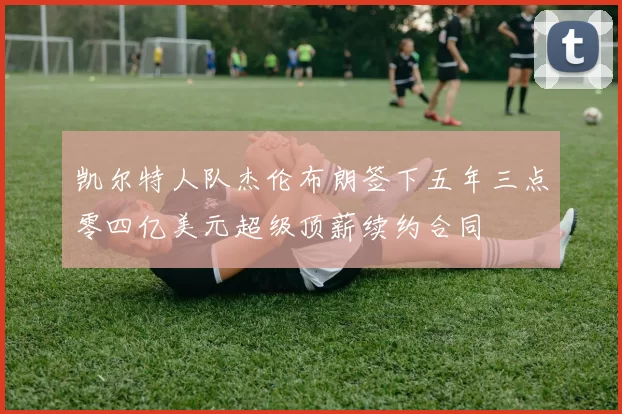 凯尔特人队杰伦布朗签下五年三点零四亿美元超级顶薪续约合同