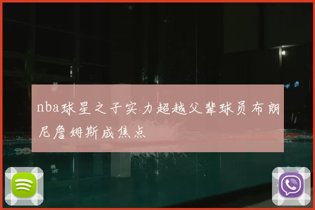 nba球星之子实力超越父辈球员布朗尼詹姆斯成焦点