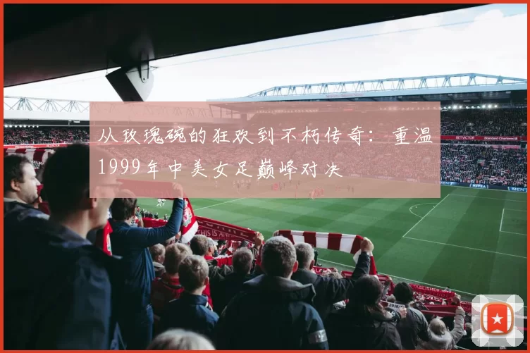 从玫瑰碗的狂欢到不朽传奇：重温1999年中美女足巅峰对决