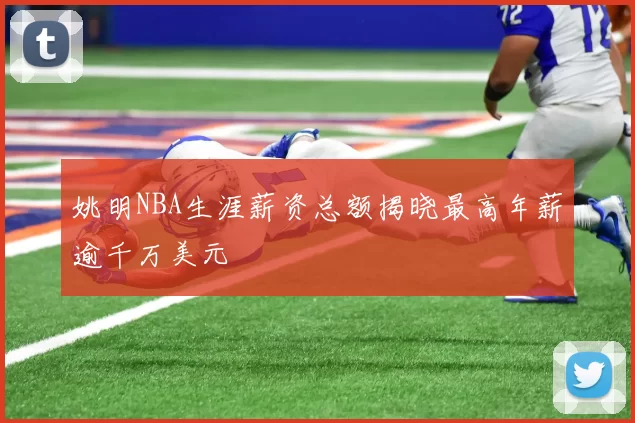 姚明NBA生涯薪资总额揭晓最高年薪逾千万美元