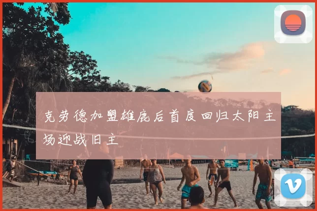 克劳德加盟雄鹿后首度回归太阳主场迎战旧主