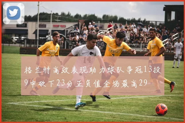 格兰特高效表现助力球队争冠13投9中砍下23分正负值全场最高29