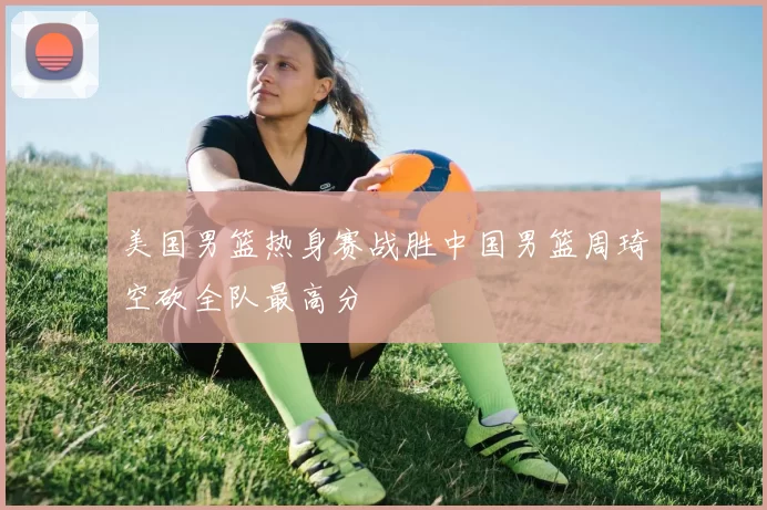 美国男篮热身赛战胜中国男篮周琦空砍全队最高分