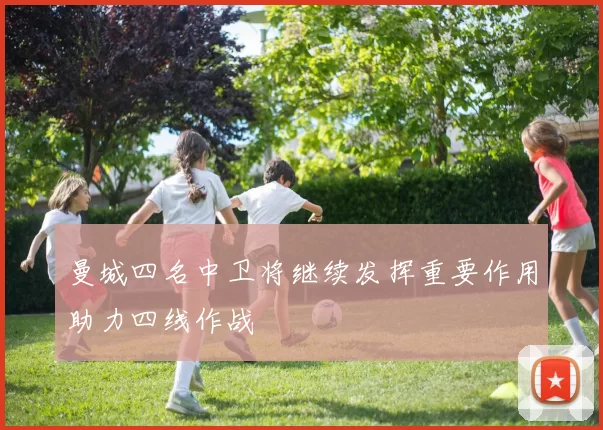 曼城四名中卫将继续发挥重要作用助力四线作战