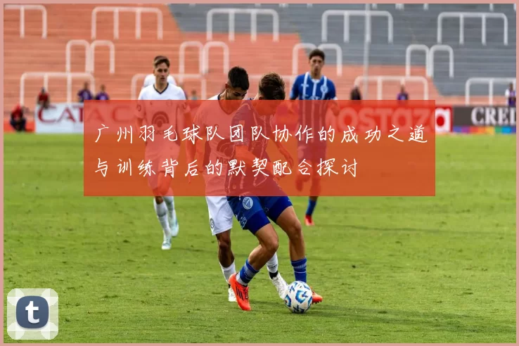广州羽毛球队团队协作的成功之道与训练背后的默契配合探讨