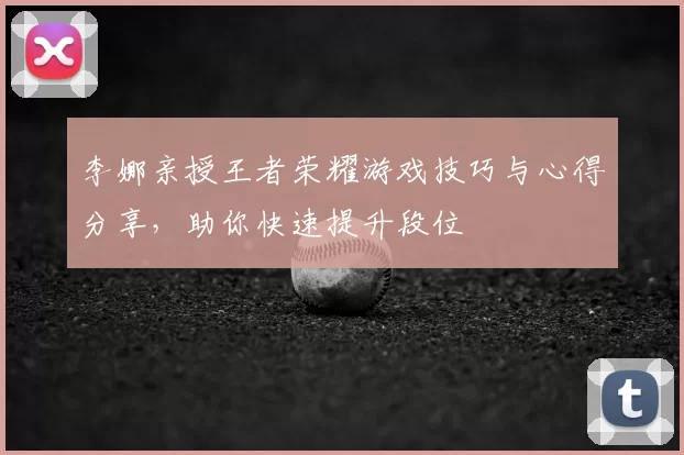 李娜亲授王者荣耀游戏技巧与心得分享，助你快速提升段位