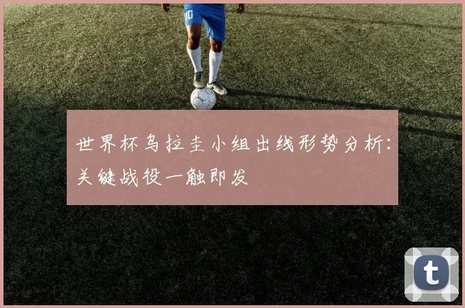 世界杯乌拉圭小组出线形势分析：关键战役一触即发