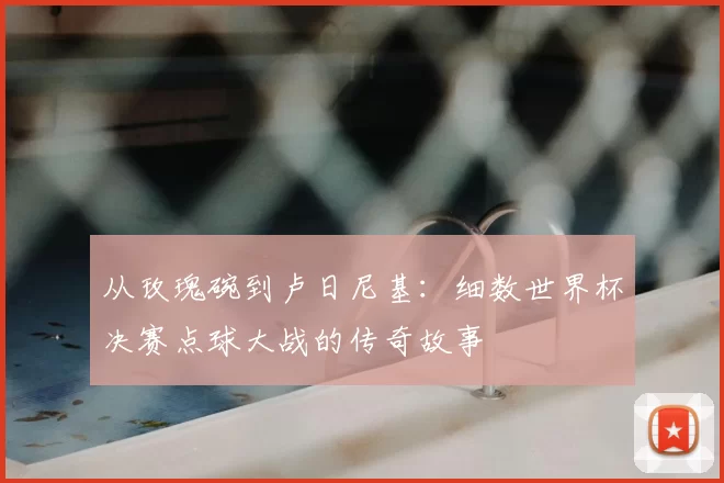 从玫瑰碗到卢日尼基：细数世界杯决赛点球大战的传奇故事
