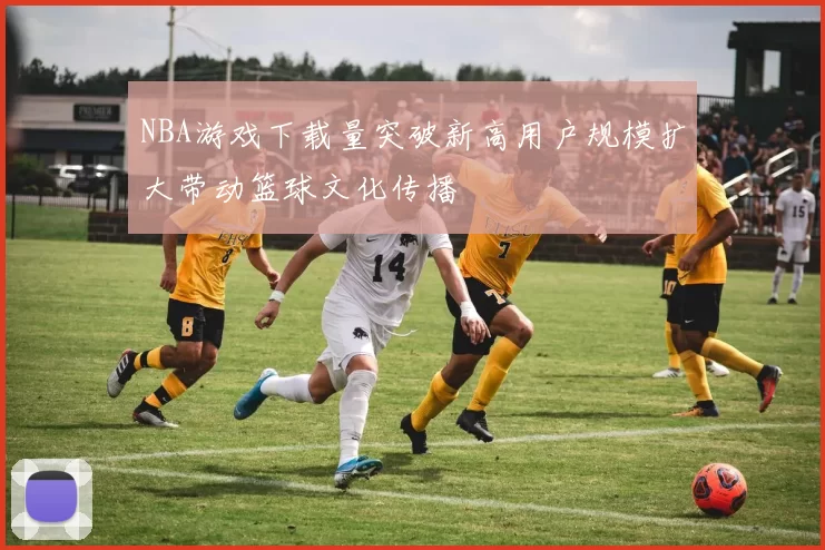 NBA游戏下载量突破新高用户规模扩大带动篮球文化传播