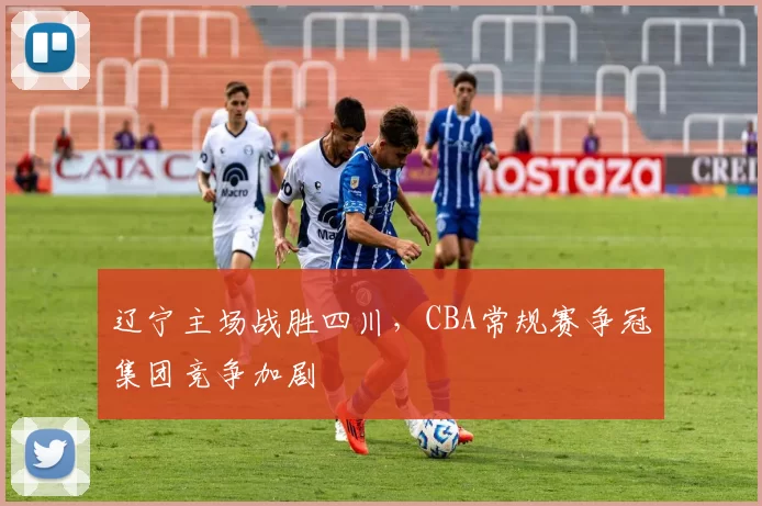 辽宁主场战胜四川，CBA常规赛争冠集团竞争加剧