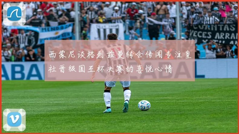 西蒙尼谈格列兹曼转会传闻专注皇社晋级国王杯决赛的喜悦心情