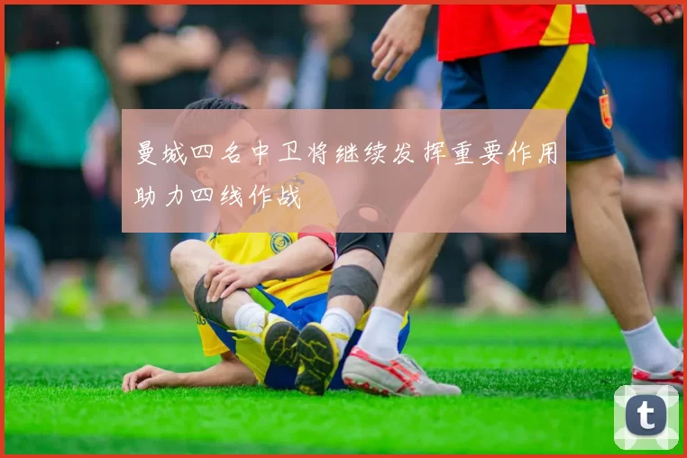 曼城四名中卫将继续发挥重要作用助力四线作战