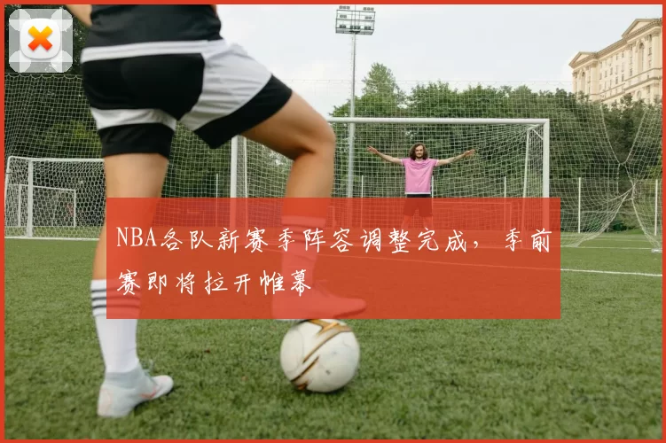 NBA各队新赛季阵容调整完成,季前赛即将拉开帷幕