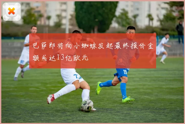 巴萨即将向小蜘蛛发起最终报价金额或达13亿欧元