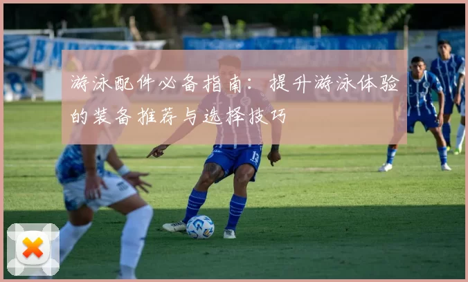 游泳配件必备指南：提升游泳体验的装备推荐与选择技巧